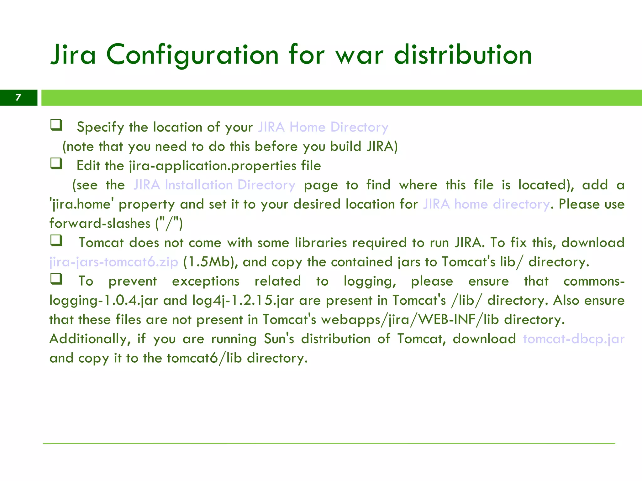 Jira Configuration for war distribution Specify the location of your  JIRA Home Directory   (note that you need to do this before you build JIRA)  Edit the jira-application.properties file  (see the  JIRA Installation Directory  page to find where this file is located), add a 'jira.home' property and set it to your desired location for  JIRA home directory . Please use forward-slashes (&quot;/&quot;) Tomcat does not come with some libraries required to run JIRA. To fix this, download  jira-jars-tomcat6.zip  (1.5Mb), and copy the contained jars to Tomcat's lib/ directory. To prevent exceptions related to logging, please ensure that commons-logging-1.0.4.jar and log4j-1.2.15.jar are present in Tomcat's /lib/ directory. Also ensure that these files are not present in Tomcat's webapps/jira/WEB-INF/lib directory. Additionally, if you are running Sun's distribution of Tomcat, download  tomcat-dbcp.jar  and copy it to the tomcat6/lib directory.  