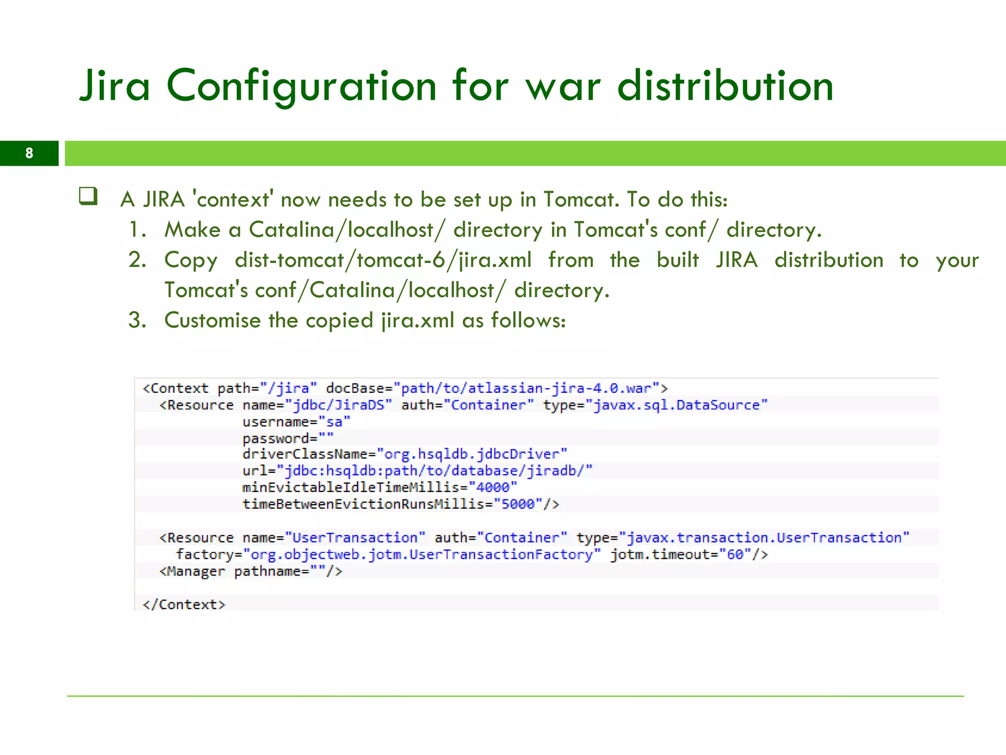Jira Configuration for war distribution A JIRA 'context' now needs to be set up in Tomcat. To do this: Make a Catalina/localhost/ directory in Tomcat's conf/ directory. Copy dist-tomcat/tomcat-6/jira.xml from the built JIRA distribution to your Tomcat's conf/Catalina/localhost/ directory. Customise the copied jira.xml as follows: 