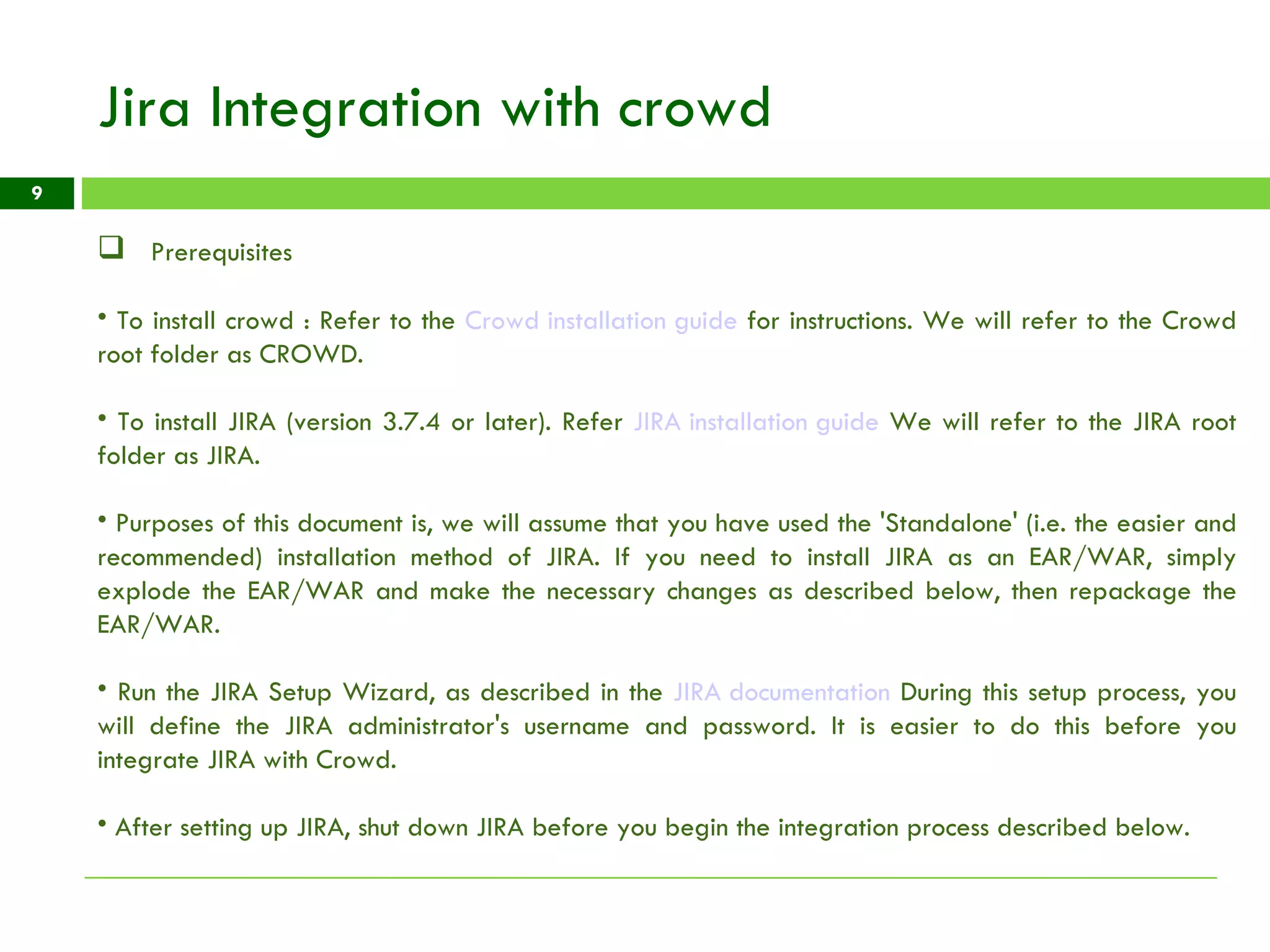 Jira Integration with crowd Prerequisites To install crowd : Refer to the  Crowd installation guide  for instructions. We will refer to the Crowd root folder as CROWD. To install JIRA (version 3.7.4 or later). Refer  JIRA installation guide  We will refer to the JIRA root folder as JIRA.  Purposes of this document is, we will assume that you have used the 'Standalone' (i.e. the easier and recommended) installation method of JIRA. If you need to install JIRA as an EAR/WAR, simply explode the EAR/WAR and make the necessary changes as described below, then repackage the EAR/WAR. Run the JIRA Setup Wizard, as described in the  JIRA documentation  During this setup process, you will define the JIRA administrator's username and password. It is easier to do this before you integrate JIRA with Crowd. After setting up JIRA, shut down JIRA before you begin the integration process described below. 