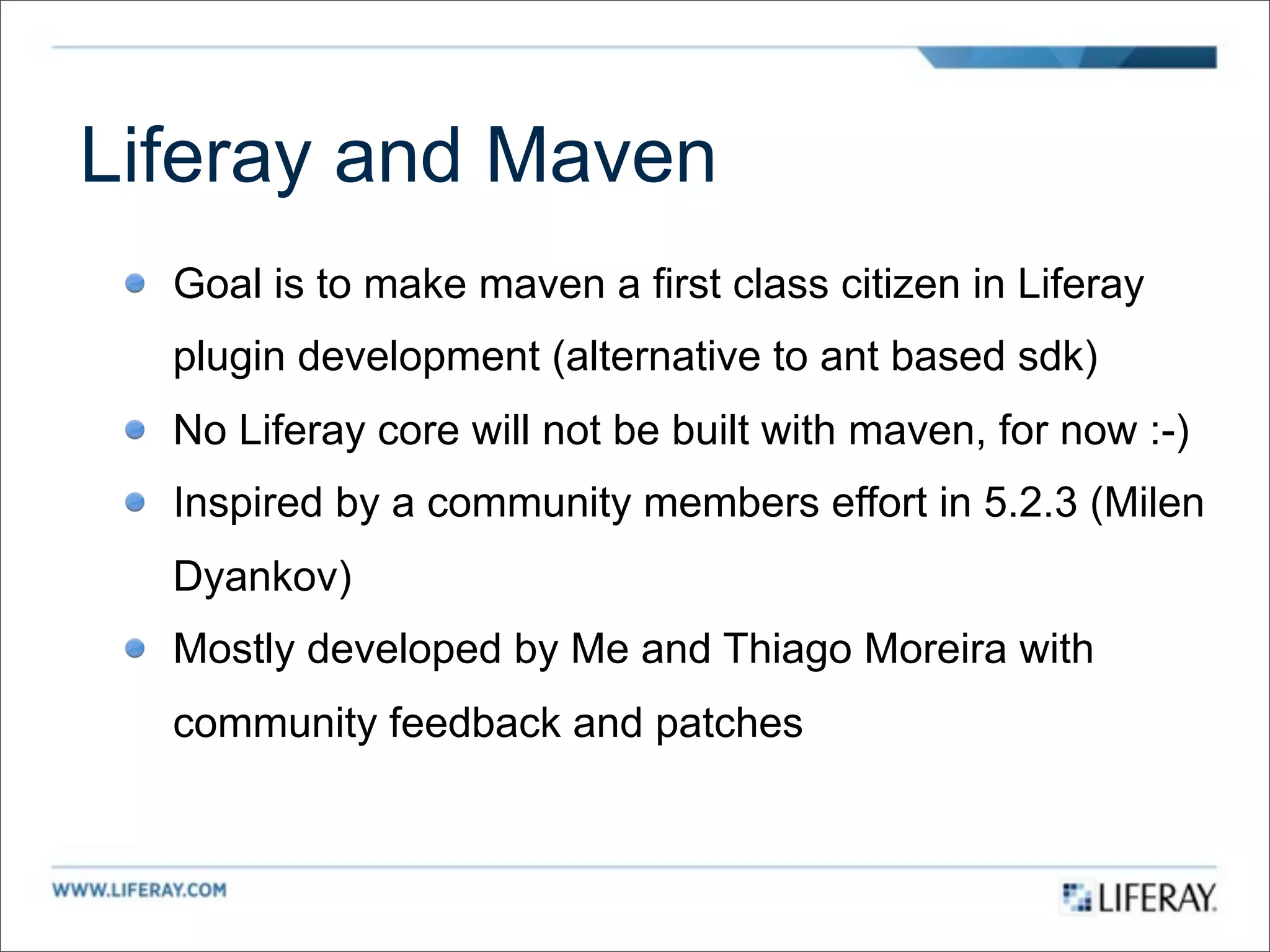 Liferay and Maven
  Goal is to make maven a first class citizen in Liferay
  plugin development (alternative to ant based sdk)
  No Liferay core will not be built with maven, for now :-)
  Inspired by a community members effort in 5.2.3 (Milen
  Dyankov)
  Mostly developed by Me and Thiago Moreira with
  community feedback and patches
 