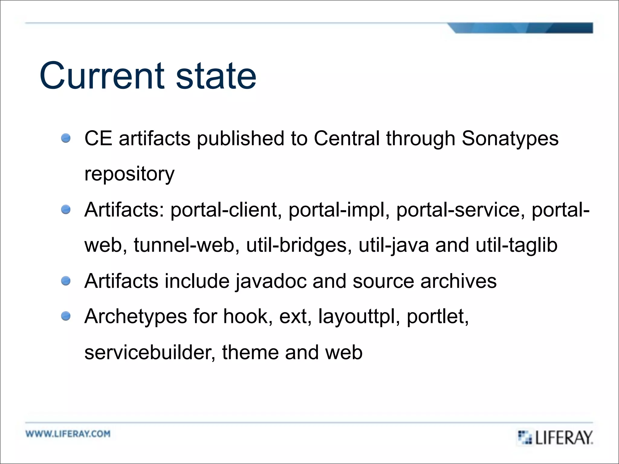 Current state
  CE artifacts published to Central through Sonatypes
  repository
  Artifacts: portal-client, portal-impl, portal-service, portal-
  web, tunnel-web, util-bridges, util-java and util-taglib
  Artifacts include javadoc and source archives
  Archetypes for hook, ext, layouttpl, portlet,
  servicebuilder, theme and web
 