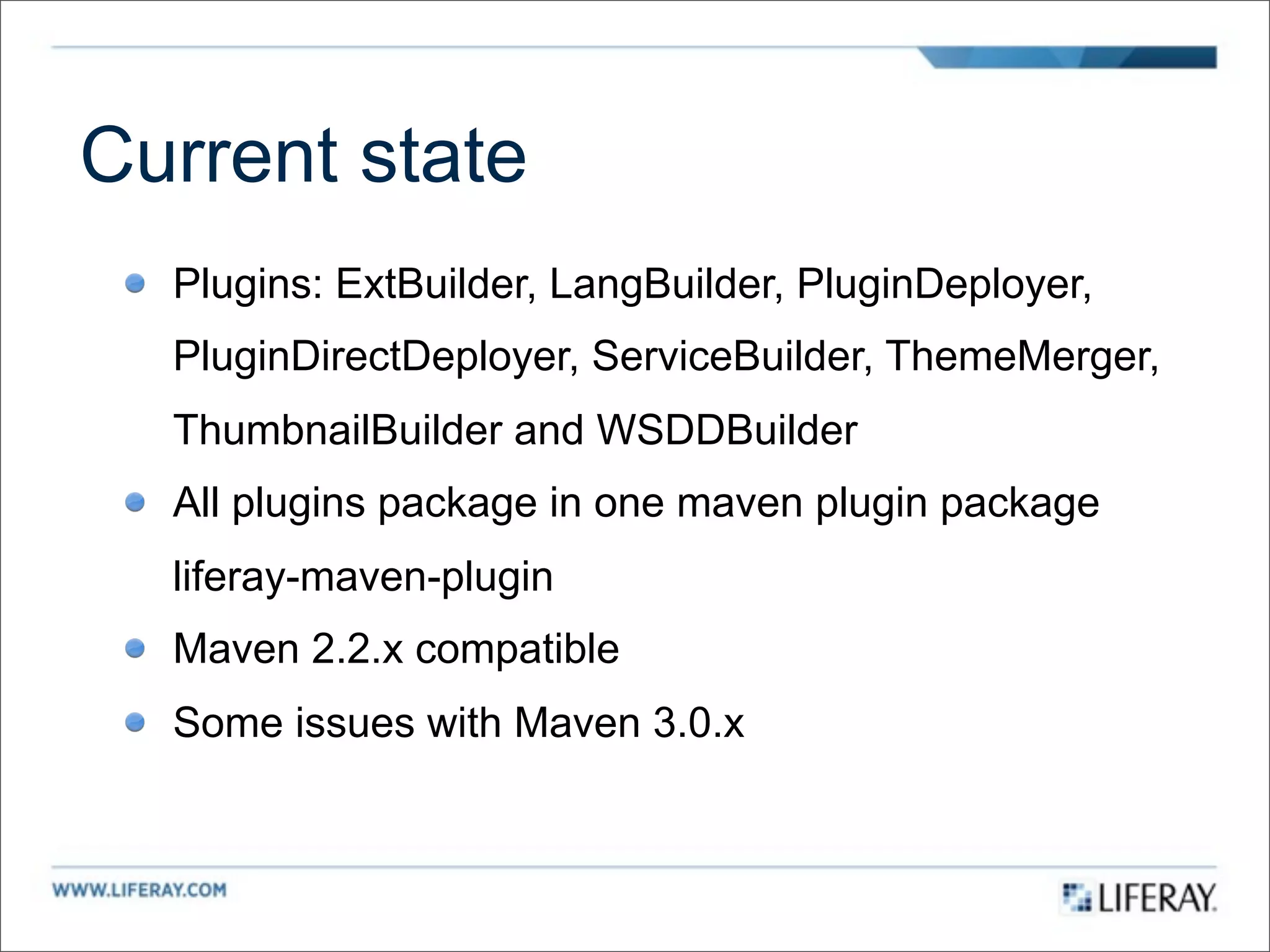 Current state
  Plugins: ExtBuilder, LangBuilder, PluginDeployer,
  PluginDirectDeployer, ServiceBuilder, ThemeMerger,
  ThumbnailBuilder and WSDDBuilder
  All plugins package in one maven plugin package
  liferay-maven-plugin
  Maven 2.2.x compatible
  Some issues with Maven 3.0.x
 