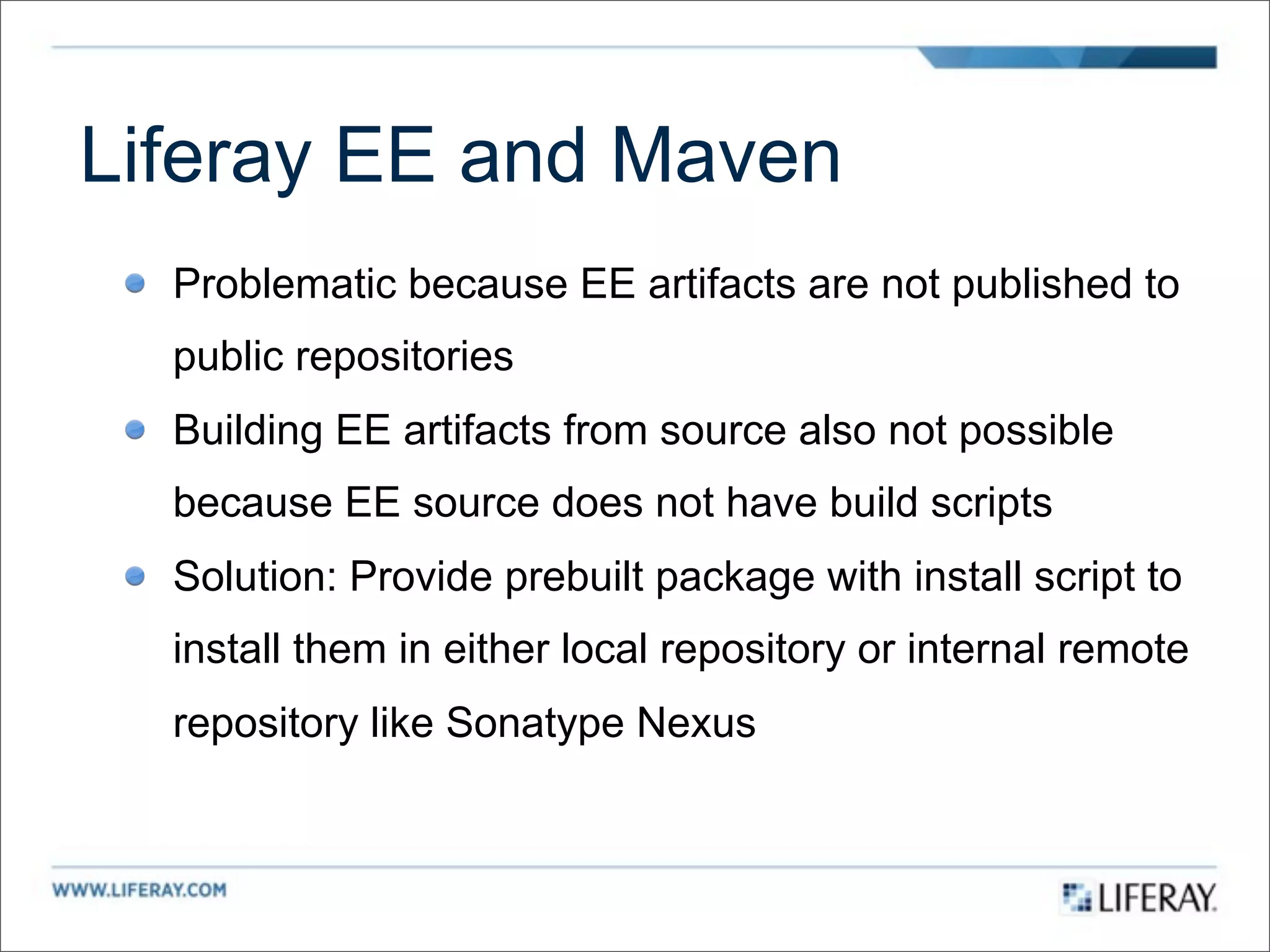 Liferay EE and Maven
  Problematic because EE artifacts are not published to
  public repositories
  Building EE artifacts from source also not possible
  because EE source does not have build scripts
  Solution: Provide prebuilt package with install script to
  install them in either local repository or internal remote
  repository like Sonatype Nexus
 