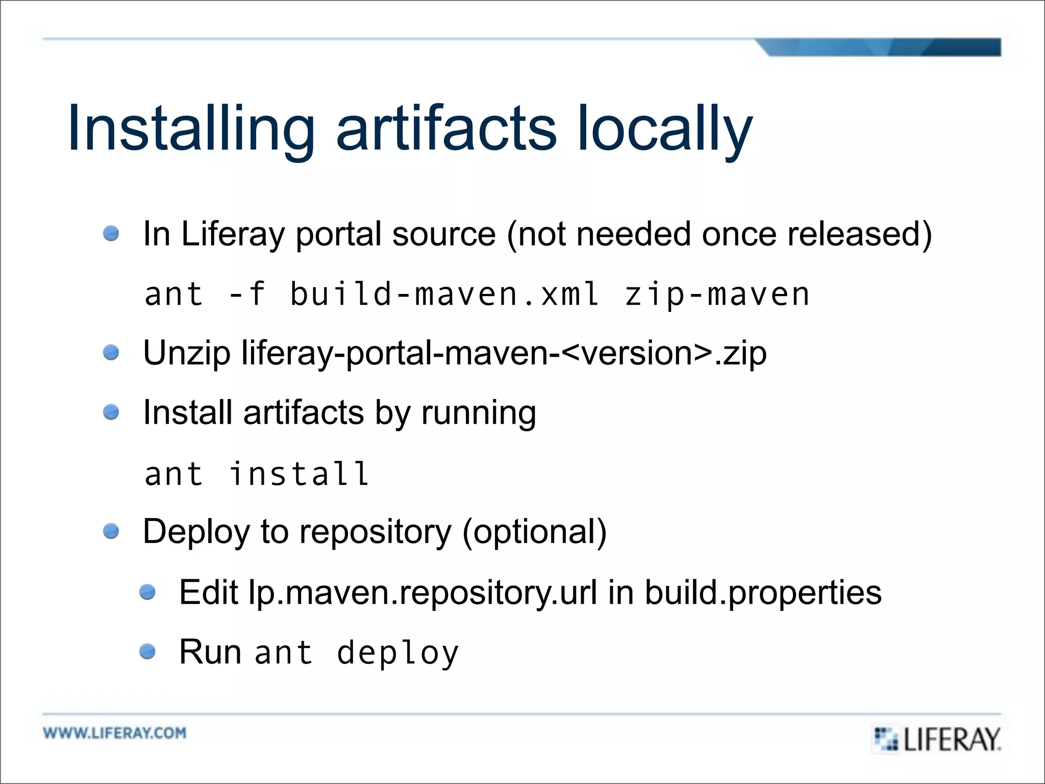 Installing artifacts locally
   In Liferay portal source (not needed once released)
   ant -f build-maven.xml zip-maven
   Unzip liferay-portal-maven-<version>.zip
   Install artifacts by running
   ant install
   Deploy to repository (optional)
     Edit lp.maven.repository.url in build.properties
     Run ant deploy
 
