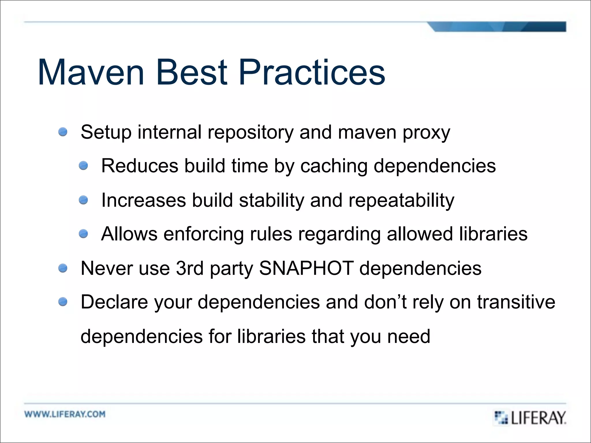 Maven Best Practices
  Setup internal repository and maven proxy
    Reduces build time by caching dependencies
    Increases build stability and repeatability
    Allows enforcing rules regarding allowed libraries
  Never use 3rd party SNAPHOT dependencies
  Declare your dependencies and don’t rely on transitive
  dependencies for libraries that you need
 