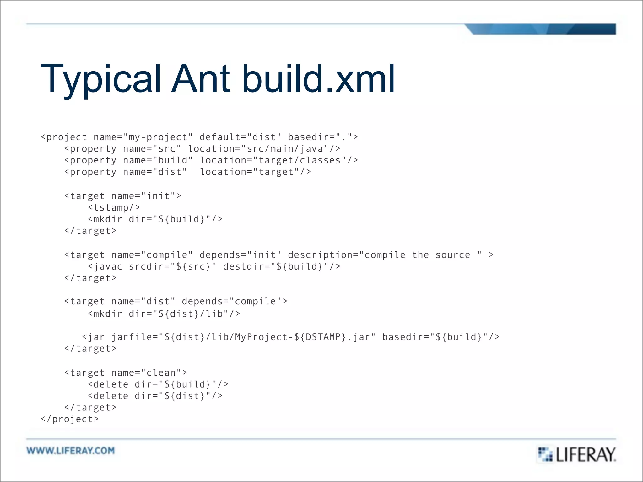 Typical Ant build.xml
<project name="my-project" default="dist" basedir=".">
    <property name="src" location="src/main/java"/>
    <property name="build" location="target/classes"/>
    <property name="dist" location="target"/>

    <target name="init">
        <tstamp/>
        <mkdir dir="${build}"/>
    </target>

    <target name="compile" depends="init" description="compile the source " >
        <javac srcdir="${src}" destdir="${build}"/>
    </target>

    <target name="dist" depends="compile">
        <mkdir dir="${dist}/lib"/>

       <jar jarfile="${dist}/lib/MyProject-${DSTAMP}.jar" basedir="${build}"/>
    </target>

    <target name="clean">
        <delete dir="${build}"/>
        <delete dir="${dist}"/>
    </target>
</project>
 