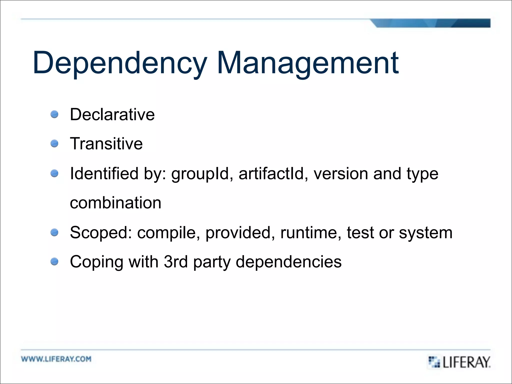 Dependency Management
  Declarative
  Transitive
  Identified by: groupId, artifactId, version and type
  combination
  Scoped: compile, provided, runtime, test or system
  Coping with 3rd party dependencies
 