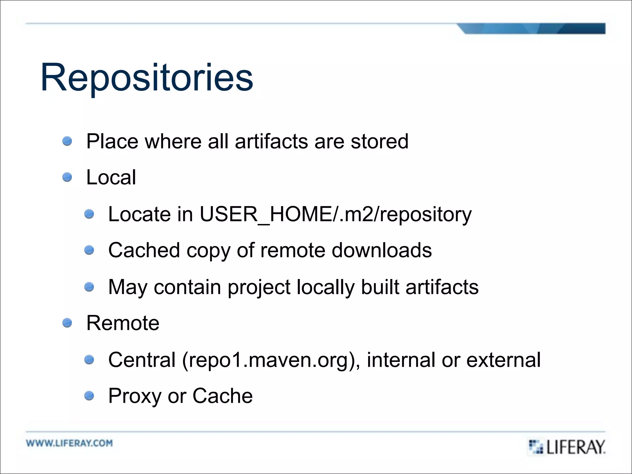 Repositories
  Place where all artifacts are stored
  Local
    Locate in USER_HOME/.m2/repository
    Cached copy of remote downloads
    May contain project locally built artifacts
  Remote
    Central (repo1.maven.org), internal or external
    Proxy or Cache
 