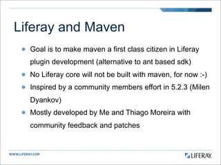 Liferay and Maven
  Goal is to make maven a first class citizen in Liferay
  plugin development (alternative to ant based sdk)
  No Liferay core will not be built with maven, for now :-)
  Inspired by a community members effort in 5.2.3 (Milen
  Dyankov)
  Mostly developed by Me and Thiago Moreira with
  community feedback and patches
 
