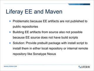 Liferay EE and Maven
  Problematic because EE artifacts are not published to
  public repositories
  Building EE artifacts from source also not possible
  because EE source does not have build scripts
  Solution: Provide prebuilt package with install script to
  install them in either local repository or internal remote
  repository like Sonatype Nexus
 