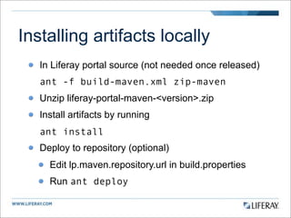 Installing artifacts locally
   In Liferay portal source (not needed once released)
   ant -f build-maven.xml zip-maven
   Unzip liferay-portal-maven-<version>.zip
   Install artifacts by running
   ant install
   Deploy to repository (optional)
     Edit lp.maven.repository.url in build.properties
     Run ant deploy
 