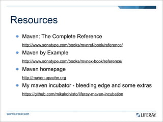 Resources
  Maven: The Complete Reference
  http://www.sonatype.com/books/mvnref-book/reference/

  Maven by Example
  http://www.sonatype.com/books/mvnex-book/reference/

  Maven homepage
  http://maven.apache.org

  My maven incubator - bleeding edge and some extras
  https://github.com/mikakoivisto/liferay-maven-incubation
 
