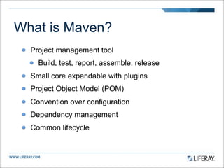 What is Maven?
  Project management tool
    Build, test, report, assemble, release
  Small core expandable with plugins
  Project Object Model (POM)
  Convention over configuration
  Dependency management
  Common lifecycle
 