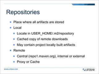 Repositories
  Place where all artifacts are stored
  Local
    Locate in USER_HOME/.m2/repository
    Cached copy of remote downloads
    May contain project locally built artifacts
  Remote
    Central (repo1.maven.org), internal or external
    Proxy or Cache
 
