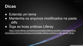 Dicas
● Extenda um tema
● Mantenha os arquivos modificados na pasta
_diffs
● Siga as boas práticas Liferay
https://www.liferay.com/pt/documentation/liferay-portal/6.2/development//ai/creating-themes-and-layout-templates-liferay-portal-6-2-dev-guide-09-en

 