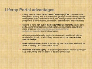 Liferay Portal advantages
 Liferay has the lowest Total Cost of Ownership (TCO) compared to its
competitors starting with its licensing and getting it up and running through
development costs, operational costs, and training/support costs (from the
perspective of infrastructure, developers, administrators, and end users).
 Second-to-none rich out-of-the-box (OOTB) functionality around core
portal, content management, collaboration, social, mobile, security and
more; check out http://www.liferay.com/products/liferay-
portal/features/portal for more information.
 All portal products typically need extensions and/or additions to deliver
requisite functionality – with Liferay you can simply do more within a
specific budget.
 Product innovation – leader in introducing new capabilities whether it be
AJAX or friendly URLs or mobile or social
 Improved business agility – it is lightweight in nature; you can quickly get
it up and running, and it is easier to develop on/manage.
 