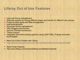 Liferay Out of box Features
 User and Group management
 Multi-site support for having different pages and themes for different user groups
 Proper Access rights and Role management
 Internationalization
 Document library management
 Wiki, Blogging and Forums
 Service Oriented Architecture
 Theme support
 Integrates with other existing systems using LDAP, RSS, iFrames and other
technologies
 More Out of Box Portlets with Liferay
 http://www.liferay.com/community/wiki/-/wiki/Main/Out+of+The+Box+Portlets
 More Portal Features
 http://www.liferay.com/products/liferay-portal/features/portal
 