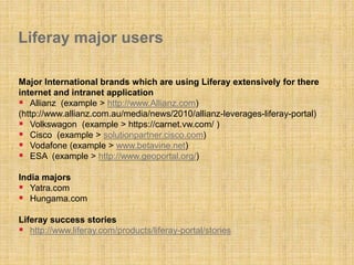 Liferay major users
Major International brands which are using Liferay extensively for there
internet and intranet application
 Allianz (example > http://www.Allianz.com)
(http://www.allianz.com.au/media/news/2010/allianz-leverages-liferay-portal)
 Volkswagon (example > https://carnet.vw.com/ )
 Cisco (example > solutionpartner.cisco.com)
 Vodafone (example > www.betavine.net)
 ESA (example > http://www.geoportal.org/)
India majors
 Yatra.com
 Hungama.com
Liferay success stories
 http://www.liferay.com/products/liferay-portal/stories
 