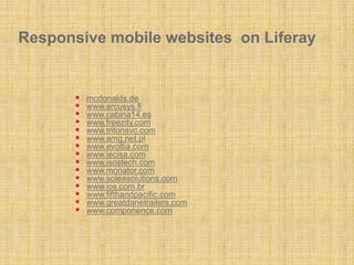 Responsive mobile websites on Liferay
 mcdonalds.de
 www.arcusys.fi
 www.cabina14.es
 www.freezity.com
 www.tritonsvc.com
 www.amg.net.pl
 www.evoltia.com
 www.iecisa.com
 www.isostech.com
 www.monator.com
 www.soleasolutions.com
 www.ios.com.br
 www.fifthandpacific.com
 www.greatdanetrailers.com
 www.componence.com
 