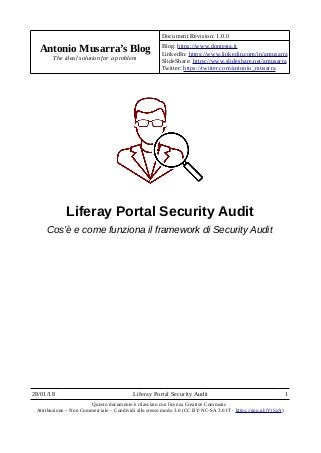 Antonio Musarra’s Blog
The ideal solution for a problem
Document Revision: 1.0.0
Blog: https://www.dontesta.it
LinkedIn: https://www.linkedin.com/in/amusarra
SlideShare: https://www.slideshare.net/amusarra
Twitter: https://twitter.com/antonio_musarra
Liferay Portal Security Audit
Cos’è e come funziona il framework di Security Audit
28/01/18 Liferay Portal Security Audit 1
Questo documento è rilasciato con licenza Creative Commons
Attribuzione – Non Commerciale – Condividi allo stesso modo 3.0 (CC BY-NC-SA 3.0 IT - https://goo.gl/jYtSzA)
 
