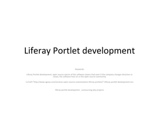 Liferay Portlet development Keywords Liferay Portlet development, open source nature of the software means that even if the company changes direction or closes, the software lives on in the open source community <a href=&quot;http://www.agriya.com/services-open-source-customization-liferay-portlets/&quot;>liferay portlet development</a> liferay portlet development , outsourcing php projects 