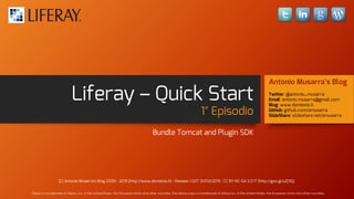 Liferay – Quick Start
1° Episodio
Bundle Tomcat and Plugin SDK
Antonio Musarra’s Blog
Twitter: @antonio_musarra
Email: antonio.musarra@gmail.com
Blog: www.dontesta.it
GitHub: github.com/amusarra
SlideShare: slideshare.net/amusarra
(C) Antonio Musarra's Blog 2009 - 2015 {http://www.dontesta.it} - Release 1.0/IT 31/03/2015 - CC BY-NC-SA 3.0 IT {http://goo.gl/uZj1IQ}
Liferay is a trademark of Liferay, Inc. in the United States, the European Union and other countries. The Liferay Logo is a trademark of Liferay Inc. in the United States, the European Union and other countries.
 