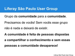 Liferay São Paulo User Group
Grupo da comunidade para a comunidade.
Precisamos de vocês! Sem vocês esse grupo
não é nada e deixará de existir.
A comunidade é feita de pessoas dispostas
a compartilhar o conhecimento e sem essas
pessoas a comunidade desaparece!
Liferay São Paulo User Group

 
