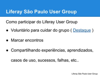 Liferay São Paulo User Group
Como participar do Liferay User Group
● Voluntário para cuidar do grupo ( Destaque )
● Marcar encontros
● Compartilhando experiências, aprendizados,
casos de uso, sucessos, falhas, etc..

Liferay São Paulo User Group

 