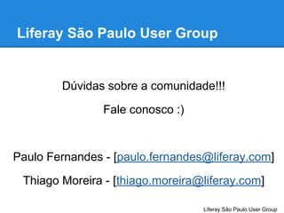 Liferay São Paulo User Group

Dúvidas sobre a comunidade!!!
Fale conosco :)

Paulo Fernandes - [paulo.fernandes@liferay.com]
Thiago Moreira - [thiago.moreira@liferay.com]
Liferay São Paulo User Group

 