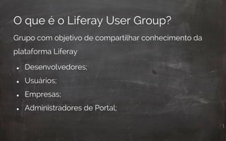 O que é o Liferay User Group?
Grupo com objetivo de compartilhar conhecimento da
plataforma Liferay
● Desenvolvedores;
● Usuários;
● Empresas;
● Administradores de Portal;
 