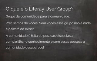 O que é o Liferay User Group?
Grupo da comunidade para a comunidade.
Precisamos de vocês! Sem vocês esse grupo não é nada
e deixará de existir.
A comunidade é feita de pessoas dispostas a
compartilhar o conhecimento e sem essas pessoas a
comunidade desaparece!
 