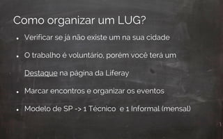 ● Verificar se já não existe um na sua cidade
● O trabalho é voluntário, porém você terá um
Destaque na página da Liferay
● Marcar encontros e organizar os eventos
● Modelo de SP -> 1 Técnico e 1 Informal (mensal)
Como organizar um LUG?
 
