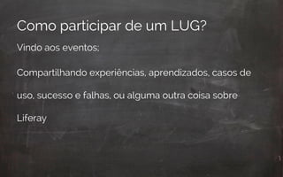 Como participar de um LUG?
Vindo aos eventos;
Compartilhando experiências, aprendizados, casos de
uso, sucesso e falhas, ou alguma outra coisa sobre
Liferay
 