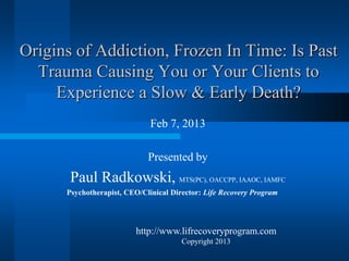 Origins of Addiction, Frozen In Time: Is Past
  Trauma Causing You or Your Clients to
     Experience a Slow & Early Death?
                              Feb 7, 2013

                             Presented by
       Paul Radkowski, MTS(PC), OACCPP, IAAOC, IAMFC
      Psychotherapist, CEO/Clinical Director: Life Recovery Program




                          http://www.lifrecoveryprogram.com
                                       Copyright 2013
 