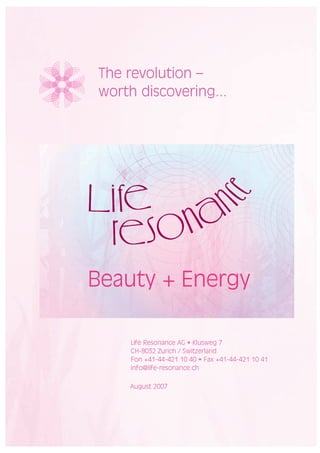 The revolution –
worth discovering...




Beauty + Energy

     Life Resonance AG • Klusweg 7
     CH-8032 Zurich / Switzerland
     Fon +41-44-421 10 40 • Fax +41-44-421 10 41
     info@life-resonance.ch

    August 2007
 