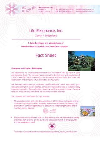 Life Resonance, Inc.
                              Zurich / Switzerland


                     A Swiss Developer and Manufacturer of
            Certified Natural Cosmetics and Treatment Systems




                               Fact Sheet

Company and Product Philosophy

Life Resonance, Inc. (www.life-resonance.ch) was founded in 1987 by Rahel M. Zeier
and Marianne Seger. The company’s purpose is the development and production of
a line of certified natural cosmetics and treatment method under the label “Life
Resonance”. The company is fully owned by the founders.

Life Resonance products and treatment method enhance clients’ well-being, good
looks and feelings of energy balance. Gentle and regenerative face or complete body
treatments result in deep relaxation, harmony and the gradual increase of energy
reserves. Products and treatment are suited for women and men.

The company sets itself apart for two reasons:

•	 All	products	are	bio-activated.	Bio-Activation	is	a	technology	to	imprint	energy	
   resonance patterns into plant essences and other materials thus allowing the
   client’s body to faster regenerate, to beautify, to restore organization and to
   maintain energy balance.




•	 The	products	are	certified	by	BDIH	–	a	label	which	stands	for	products	that	satisfy		
   extremely high criteria1 on the purity and ecological impact of the products
   and the ingredients used.




   1 See http://www.kontrollierte-naturkosmetik.de/e/guideline_natural_cosmetics.htm
 