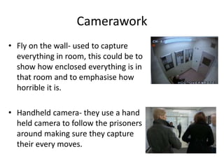 Camerawork 
• Fly on the wall- used to capture 
everything in room, this could be to 
show how enclosed everything is in 
that room and to emphasise how 
horrible it is. 
• Handheld camera- they use a hand 
held camera to follow the prisoners 
around making sure they capture 
their every moves. 
 