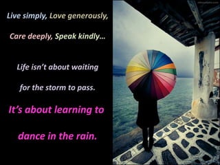 Live simply, Love generously,Care deeply, Speak kindly…Life isn’t about waitingfor the storm to pass.It’s about learning to dance in the rain.