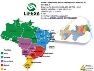 LIFESA – Laboratório Industrial Farmacêutico do Estado da
Paraíba S.A.
Endereço: AV JOÃO MACHADO, 109 - CENTRO - JOÃO
PESSOA - PARAÍBA – PB CEP: 58.013-520
Telefones: (83) 3214-3349
E.mail:
Home Page: http://lifesa.pb.gov.br/
Presidente: CARLOS ALBERTO DANTAS BEZERRA
 
