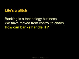 Life’s a glitch
Banking is a technology business
We have moved from control to chaos
How can banks handle IT?

© Chris Ski...