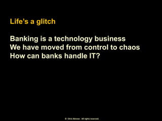 Life’s a glitch
Banking is a technology business
We have moved from control to chaos
How can banks handle IT?

© Chris Ski...