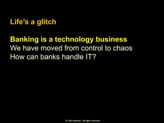 Life’s a glitch
Banking is a technology business
We have moved from control to chaos
How can banks handle IT?

© Chris Ski...