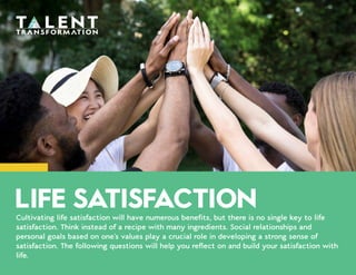Cultivating life satisfaction will have numerous benefits, but there is no single key to life
satisfaction. Think instead of a recipe with many ingredients. Social relationships and
personal goals based on one's values play a crucial role in developing a strong sense of
satisfaction. The following questions will help you reflect on and build your satisfaction with
life.
LIFE SATISFACTION
 