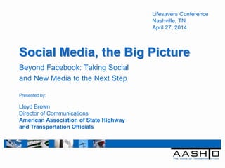 Social Media, the Big Picture
Beyond Facebook: Taking Social
and New Media to the Next Step
Lifesavers Conference
Nashville, TN
April 27, 2014
Presented by:
Lloyd Brown
Director of Communications
American Association of State Highway
and Transportation Officials
 