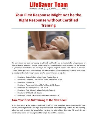 Your First Response Might not be the
Right Response without Certified
Training
We want to do our part in preparing you, friends and family, and co-works to be fully prepared by
offering several options for first aid training.Your group doesn’t even have to come to us. We’ll come
to you with our onsite first aid training in Los Angeles program which is also offered in Ventura,
Orange, and Riverside counties. Further, we offer emergency preparedness courses that enrich your
knowledge and skills to recognize and care for sudden illnesses or injuries:
 Heartsaver Basic Life Saving Healthcare Provider Course
 Heartsaver Combined CPR, First Aid, AED Certification Course
 Heartsaver CPR Course
 Heartsaver Automated External Defibrillator (AED) Course
 Heartsaver AED with Pediatric CPR Course
 Heartsaver First Aid-adult only or Pediatric First Aid
 Heartsaver CPR in Schools Course
 Heartsaver CPR for Family and Friends Awareness Course
Take Your First Aid Training to the Next Level
First aid training prepares you to provide care to both children and adults during times of crisis. Your
first response might not be the right response without certified training. Before you do anything,
take a moment to survey the scene before jumping into action. First, determine if it is safe for you
remain at the scene or if leaving to call for help is the best first response.
 