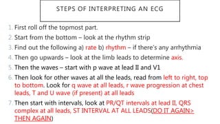 STEPS OF INTERPRETING AN ECG
1. First roll off the topmost part.
2. Start from the bottom – look at the rhythm strip
3. Find out the following a) rate b) rhythm – if there’s any arrhythmia
4. Then go upwards – look at the limb leads to determine axis.
5. Then the waves – start with p wave at lead II and V1
6. Then look for other waves at all the leads, read from left to right, top
to bottom. Look for q wave at all leads, r wave progression at chest
leads, T and U wave (if present) at all leads
7. Then start with intervals, look at PR/QT intervals at lead II, QRS
complex at all leads, ST INTERVAL AT ALL LEADS(DO IT AGAIN>
THEN AGAIN)
 
