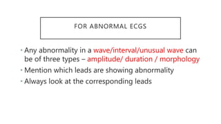 FOR ABNORMAL ECGS
• Any abnormality in a wave/interval/unusual wave can
be of three types – amplitude/ duration / morphology
• Mention which leads are showing abnormality
• Always look at the corresponding leads
 