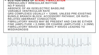• ECG FEATURES OF ATRIAL FIBRILLATION
IRREGULARLY IRREGULAR RHYTHM
NO P WAVES
ABSENCE OF AN ISOELECTRIC BASELINE
VARIABLE VENTRICULAR RATE
QRS COMPLEXES USUALLY < 120MS, UNLESS PRE-EXISTING
BUNDLE BRANCH BLOCK, ACCESSORY PATHWAY, OR RATE-
RELATED ABERRANT CONDUCTION
FIBRILLATORY WAVES MAY BE PRESENT AND CAN BE EITHER
FINE (AMPLITUDE < 0.5MM) OR COARSE (AMPLITUDE > 0.5MM)
FIBRILLATORY WAVES MAY MIMIC P WAVES LEADING TO
MISDIAGNOSIS
 