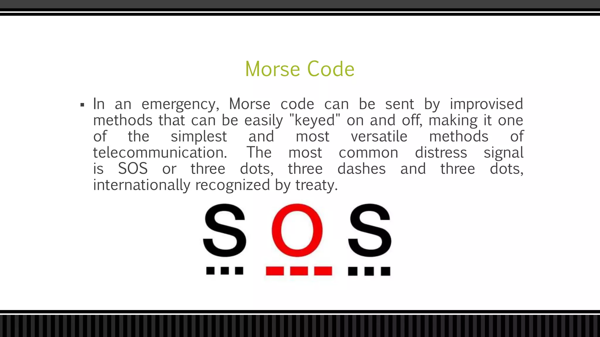 Morse Code
 In an emergency, Morse code can be sent by improvised
methods that can be easily "keyed" on and off, making it one
of the simplest and most versatile methods of
telecommunication. The most common distress signal
is SOS or three dots, three dashes and three dots,
internationally recognized by treaty.
 