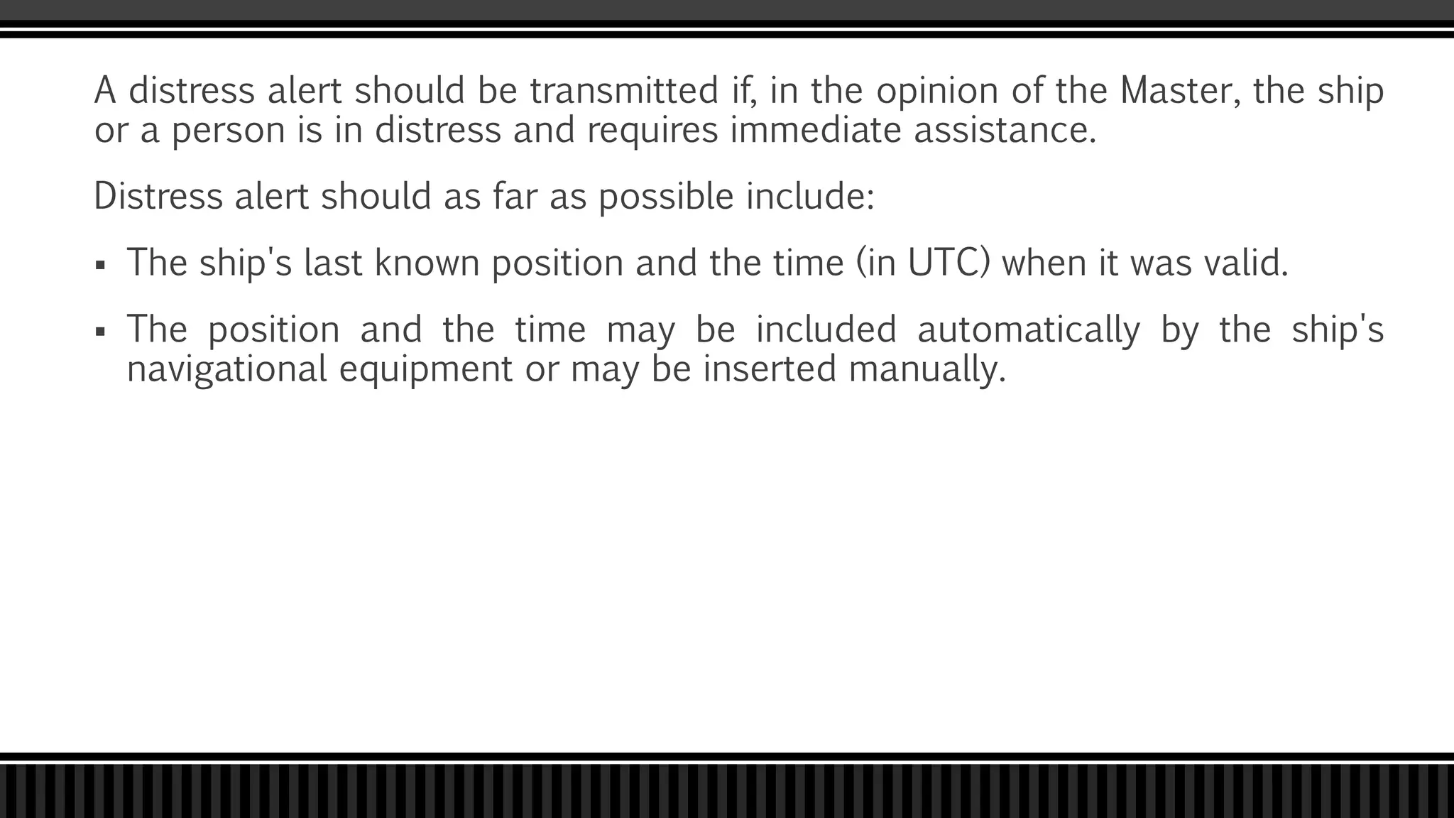 A distress alert should be transmitted if, in the opinion of the Master, the ship
or a person is in distress and requires immediate assistance.
Distress alert should as far as possible include:
 The ship's last known position and the time (in UTC) when it was valid.
 The position and the time may be included automatically by the ship's
navigational equipment or may be inserted manually.
 